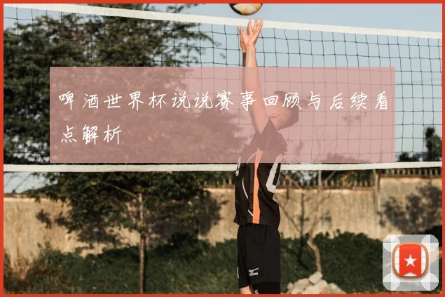 啤酒世界杯说说赛事回顾与后续看点解析