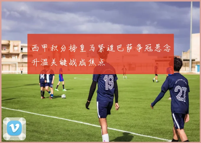 西甲积分榜皇马紧追巴萨争冠悬念升温关键战成焦点