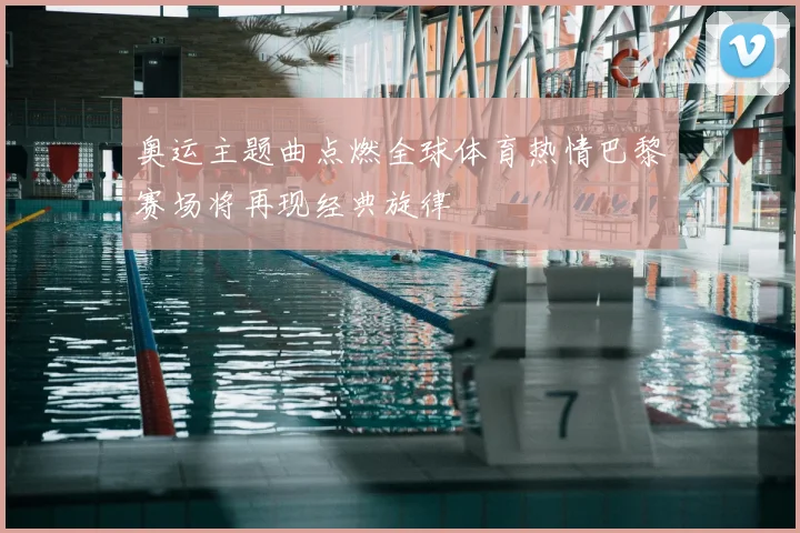 奥运主题曲点燃全球体育热情巴黎赛场将再现经典旋律