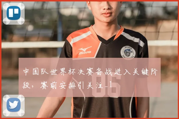 中国队世界杯决赛备战进入关键阶段,赛前安排引关注_1