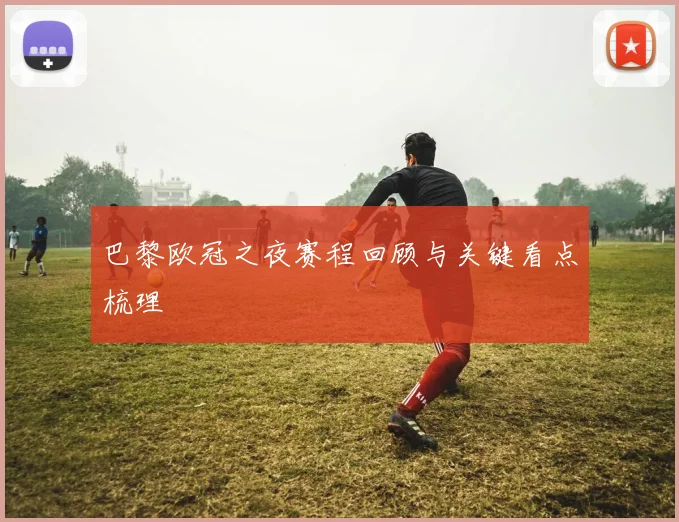巴黎欧冠之夜赛程回顾与关键看点梳理