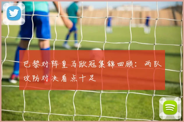 巴黎对阵皇马欧冠集锦回顾:两队攻防对决看点十足