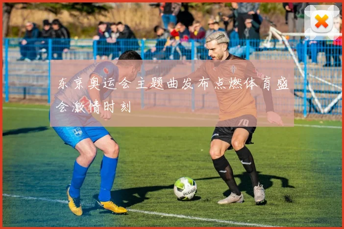 东京奥运会主题曲发布点燃体育盛会激情时刻