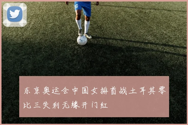 东京奥运会中国女排首战土耳其零比三失利无缘开门红