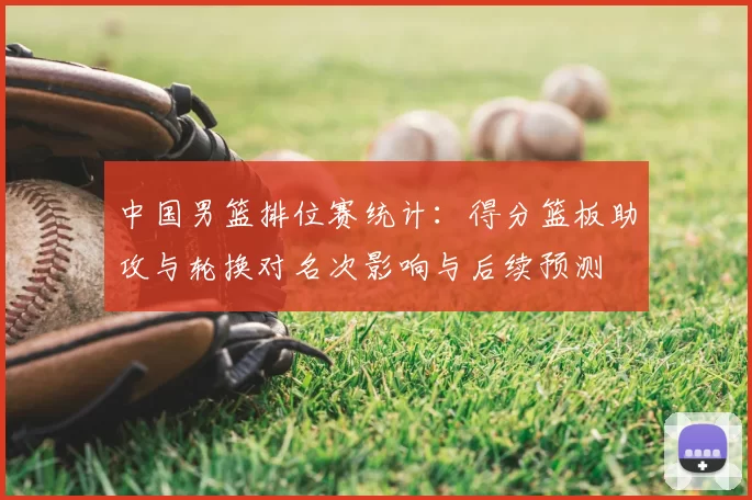 中国男篮排位赛统计:得分篮板助攻与轮换对名次影响与后续预测