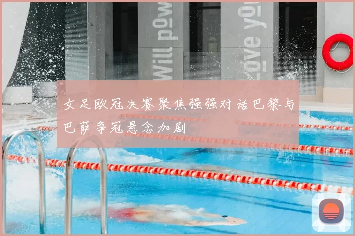 女足欧冠决赛聚焦强强对话巴黎与巴萨争冠悬念加剧
