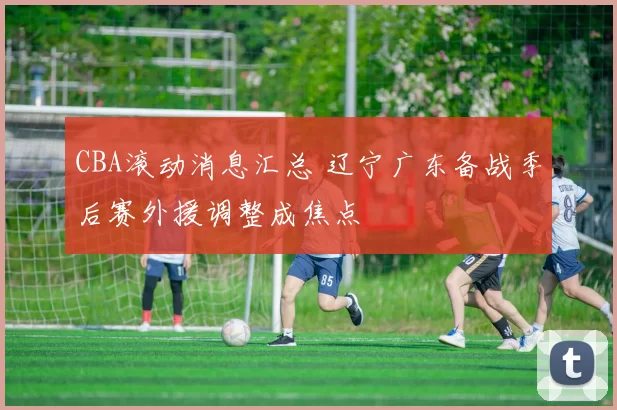 CBA滚动消息汇总 辽宁广东备战季后赛外援调整成焦点