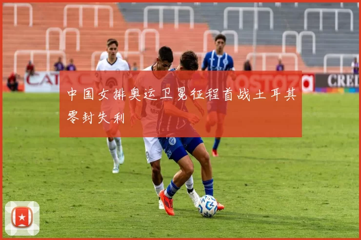 中国女排奥运卫冕征程首战土耳其零封失利