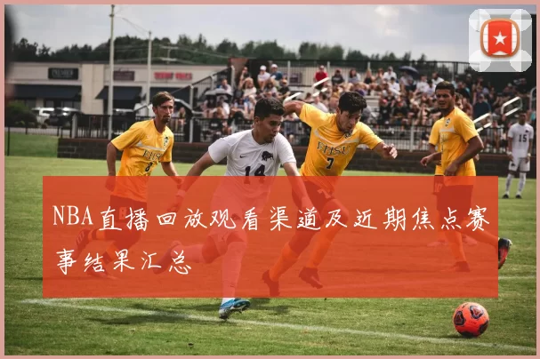 NBA直播回放观看渠道及近期焦点赛事结果汇总