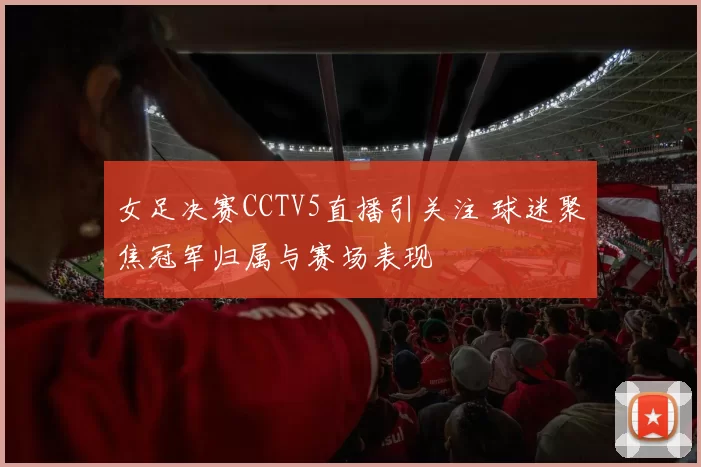 女足决赛CCTV5直播引关注 球迷聚焦冠军归属与赛场表现