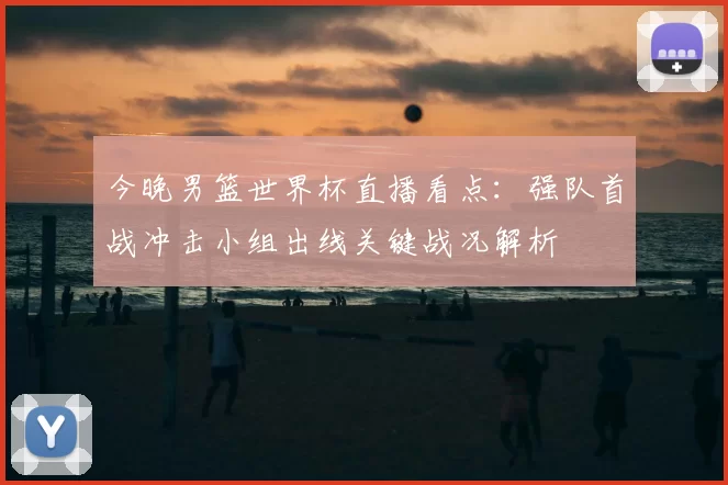 今晚男篮世界杯直播看点:强队首战冲击小组出线关键战况解析