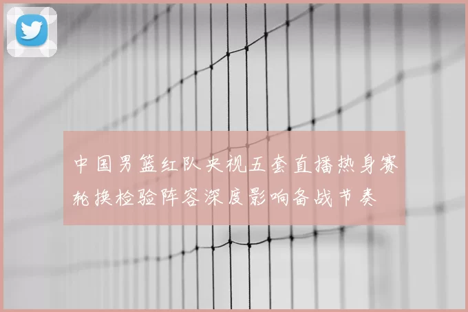 中国男篮红队央视五套直播热身赛轮换检验阵容深度影响备战节奏