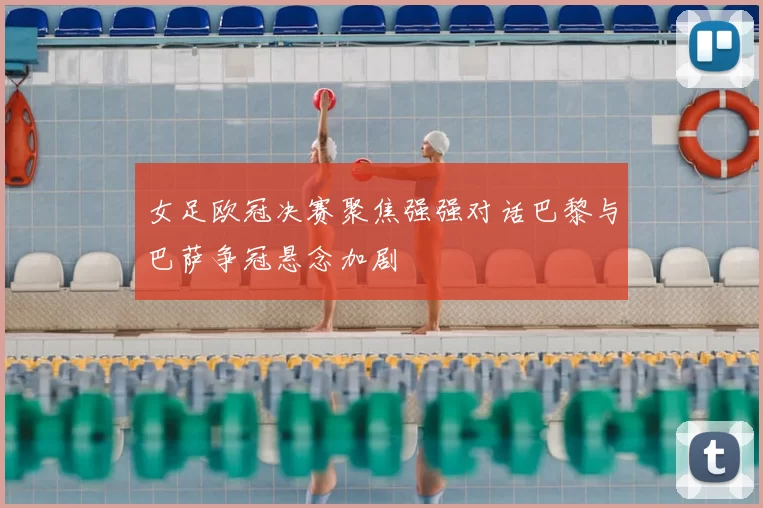 女足欧冠决赛聚焦强强对话巴黎与巴萨争冠悬念加剧