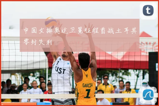 中国女排奥运卫冕征程首战土耳其零封失利