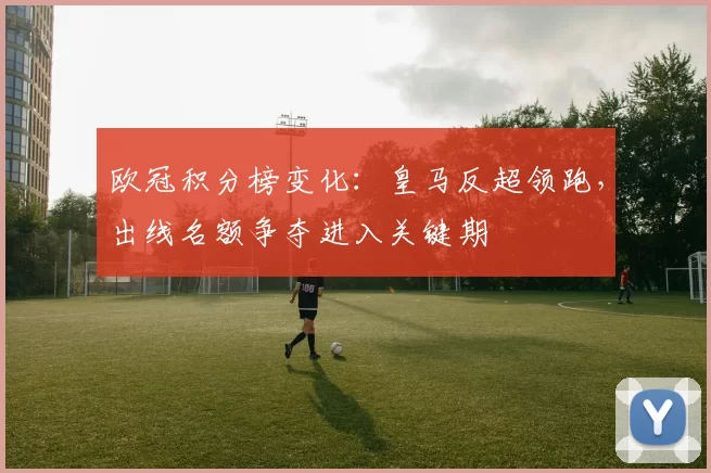 欧冠积分榜变化：皇马反超领跑，出线名额争夺进入关键期
