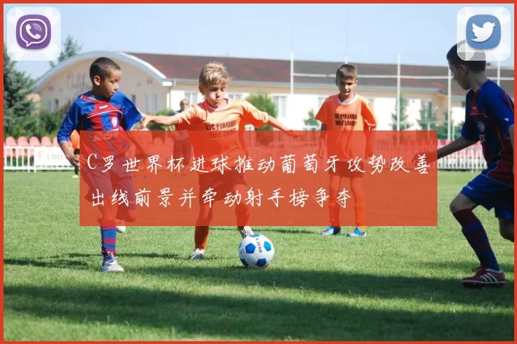 C罗世界杯进球推动葡萄牙攻势改善出线前景并牵动射手榜争夺