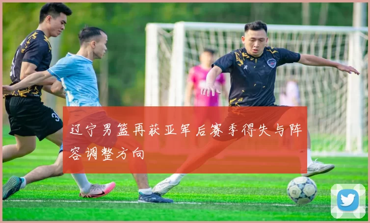 辽宁男篮再获亚军后赛季得失与阵容调整方向