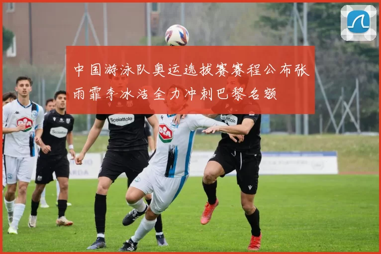 中国游泳队奥运选拔赛赛程公布张雨霏李冰洁全力冲刺巴黎名额