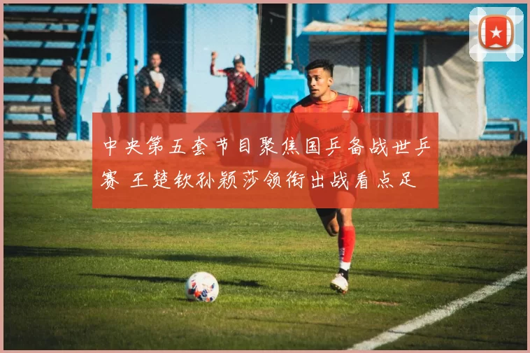 中央第五套节目聚焦国乒备战世乒赛 王楚钦孙颖莎领衔出战看点足