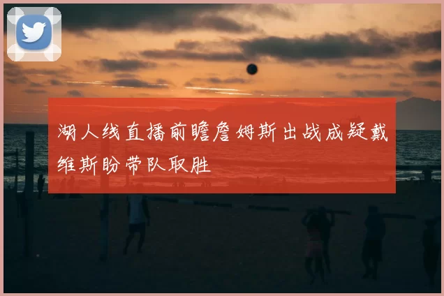 湖人线直播前瞻詹姆斯出战成疑戴维斯盼带队取胜