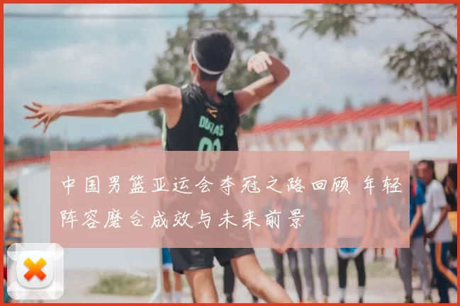 中国男篮亚运会夺冠之路回顾 年轻阵容磨合成效与未来前景