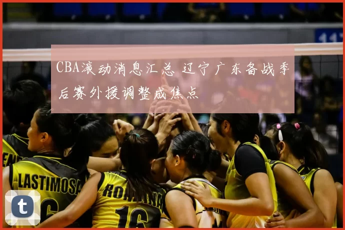 CBA滚动消息汇总 辽宁广东备战季后赛外援调整成焦点