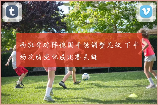 西班牙对阵德国半场调整见效 下半场攻防变化成比赛关键