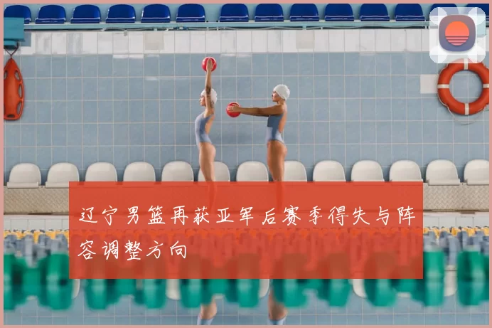 辽宁男篮再获亚军后赛季得失与阵容调整方向