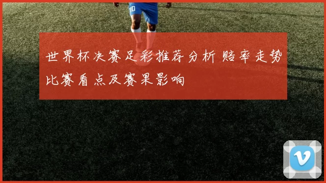 世界杯决赛足彩推荐分析 赔率走势比赛看点及赛果影响