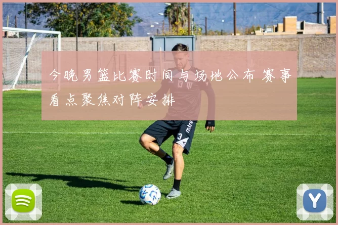今晚男篮比赛时间与场地公布 赛事看点聚焦对阵安排