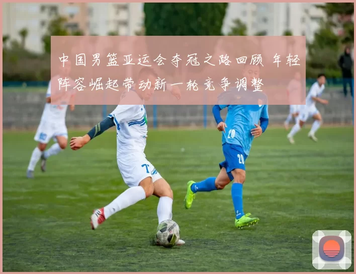 中国男篮亚运会夺冠之路回顾 年轻阵容崛起带动新一轮竞争调整
