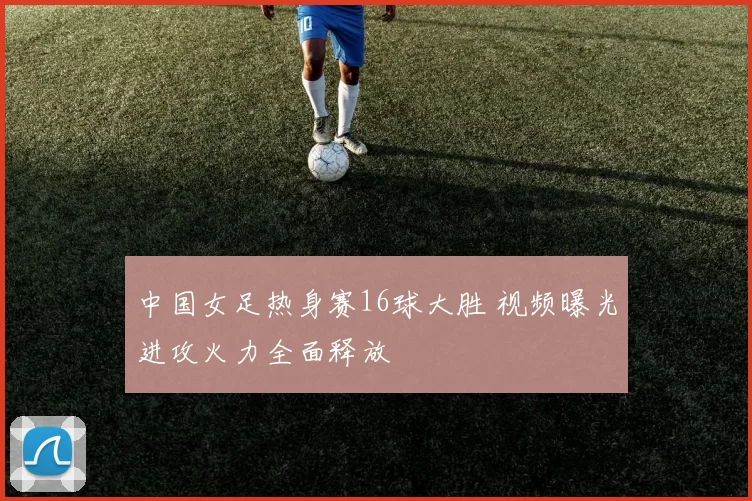 中国女足热身赛16球大胜 视频曝光进攻火力全面释放