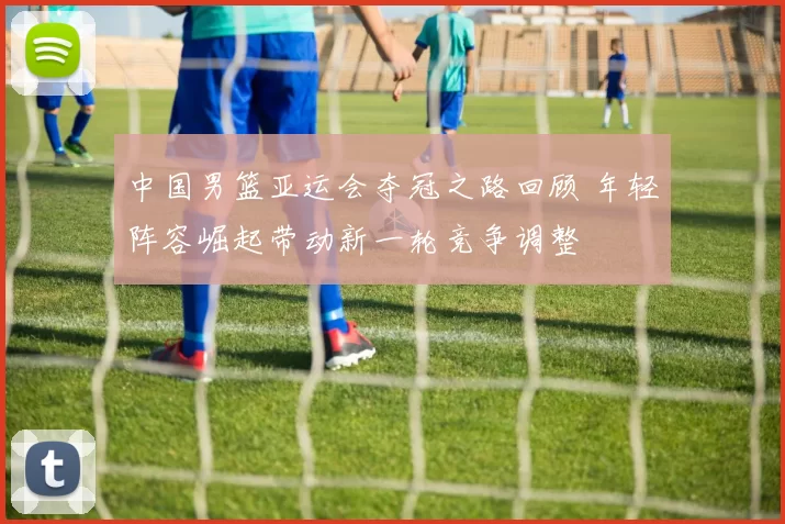中国男篮亚运会夺冠之路回顾 年轻阵容崛起带动新一轮竞争调整