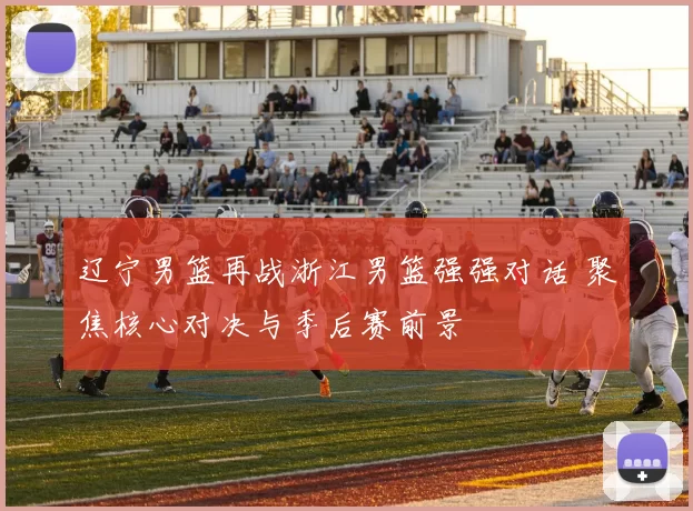 辽宁男篮再战浙江男篮强强对话 聚焦核心对决与季后赛前景