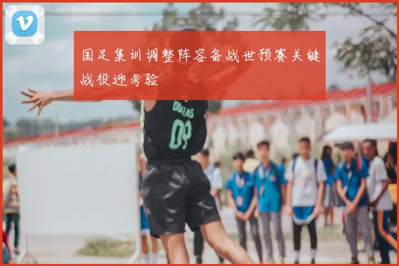 国足集训调整阵容备战世预赛关键战役迎考验