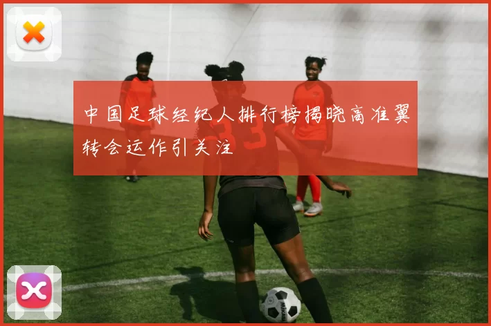 中国足球经纪人排行榜揭晓高准翼转会运作引关注