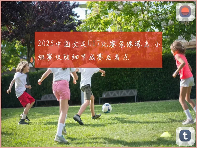 2025中国女足U17比赛录像曝光 小组赛攻防细节成赛后看点