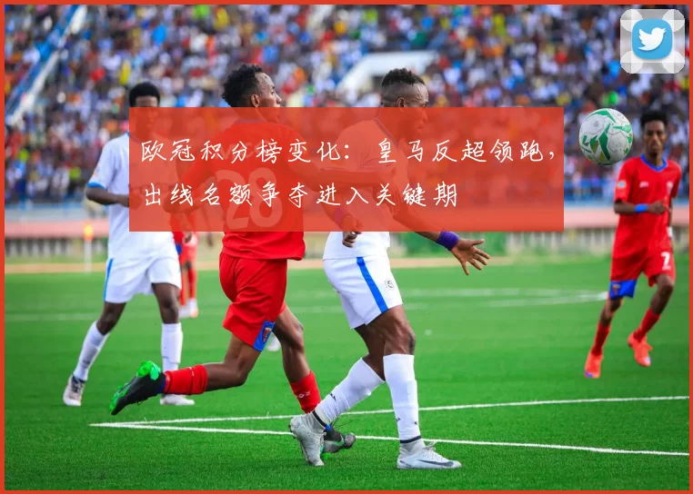 欧冠积分榜变化：皇马反超领跑，出线名额争夺进入关键期