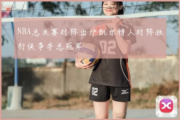 NBA总决赛对阵出炉凯尔特人对阵独行侠争夺总冠军