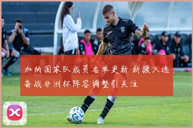 加纳国家队成员名单更新 新援入选备战非洲杯阵容调整引关注