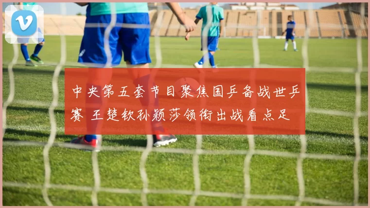 中央第五套节目聚焦国乒备战世乒赛 王楚钦孙颖莎领衔出战看点足