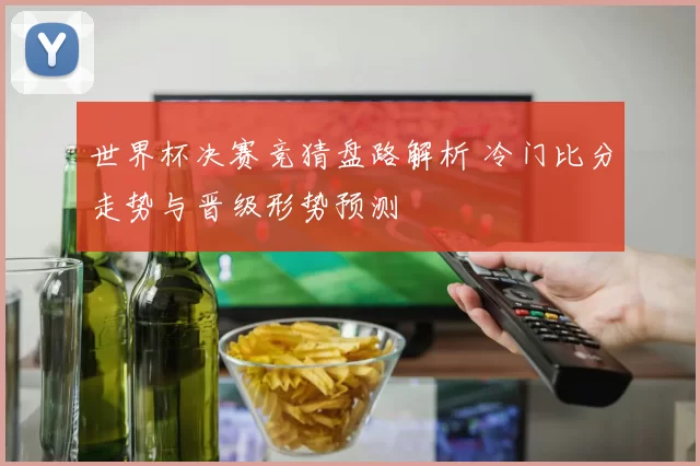 世界杯决赛竞猜盘路解析 冷门比分走势与晋级形势预测