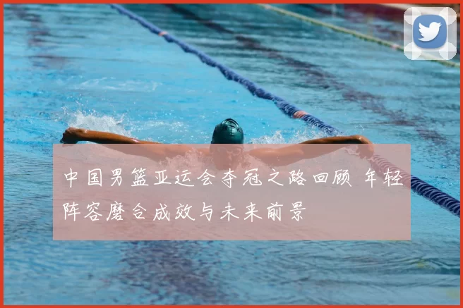 中国男篮亚运会夺冠之路回顾 年轻阵容磨合成效与未来前景