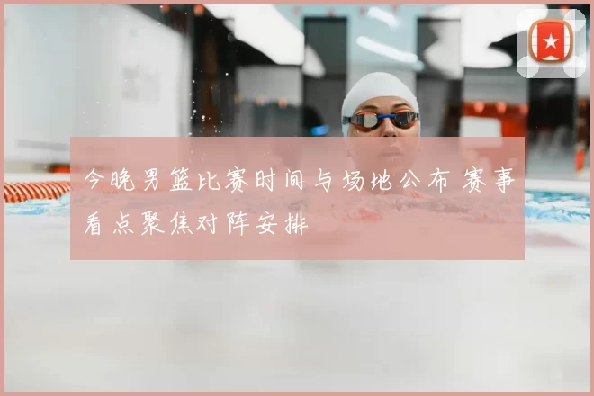 今晚男篮比赛时间与场地公布 赛事看点聚焦对阵安排