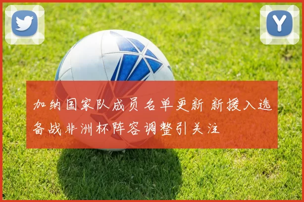 加纳国家队成员名单更新 新援入选备战非洲杯阵容调整引关注
