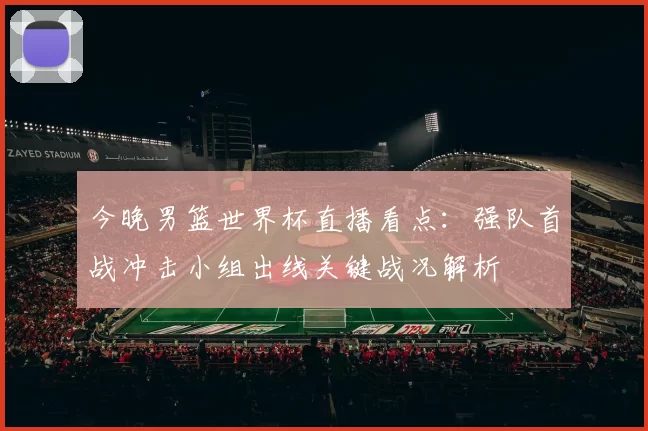 今晚男篮世界杯直播看点:强队首战冲击小组出线关键战况解析