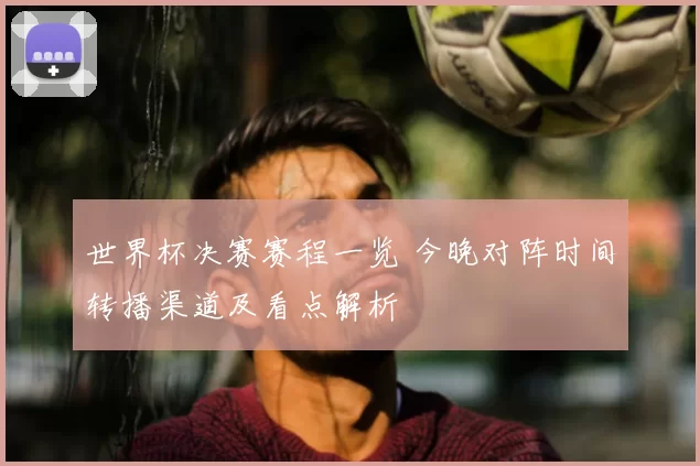 世界杯决赛赛程一览 今晚对阵时间转播渠道及看点解析