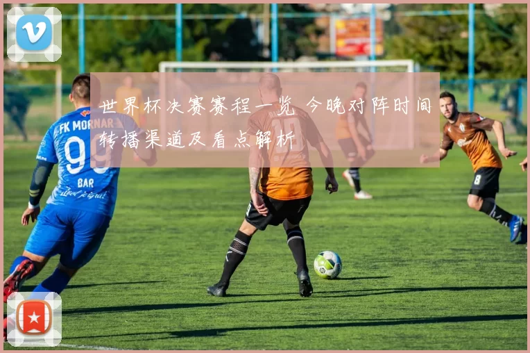 世界杯决赛赛程一览 今晚对阵时间转播渠道及看点解析