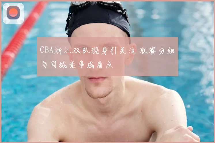 CBA浙江双队现身引关注 联赛分组与同城竞争成看点