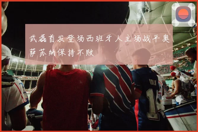 武磊首发登场西班牙人主场战平奥萨苏纳保持不败